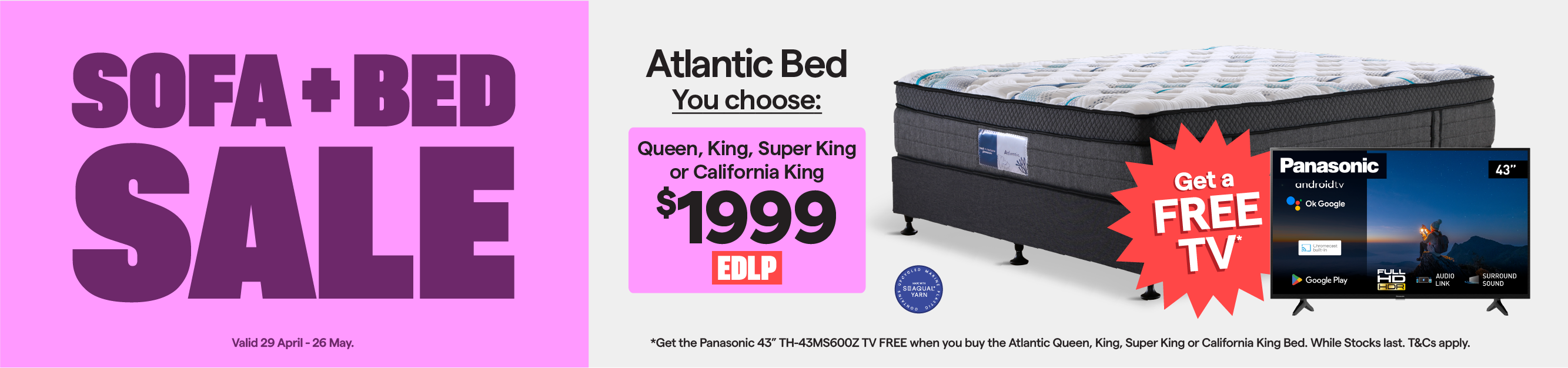 Sofa + Bed Sale. Valid 29 April - 26 May. Atlantic queen, king, super king or california king bed $1999. Plus, get the Panasonic 43