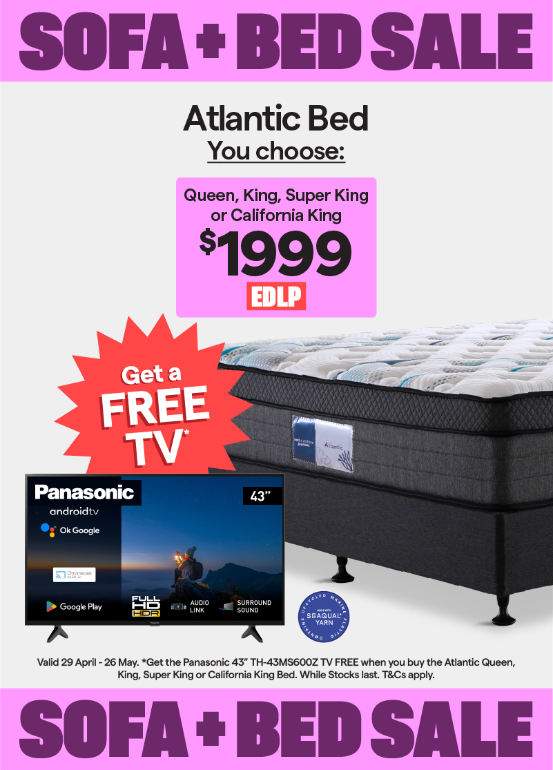 Sofa + Bed Sale. Valid 29 April - 26 May. Atlantic queen, king, super king or california king bed $1999. Plus, get the Panasonic 43