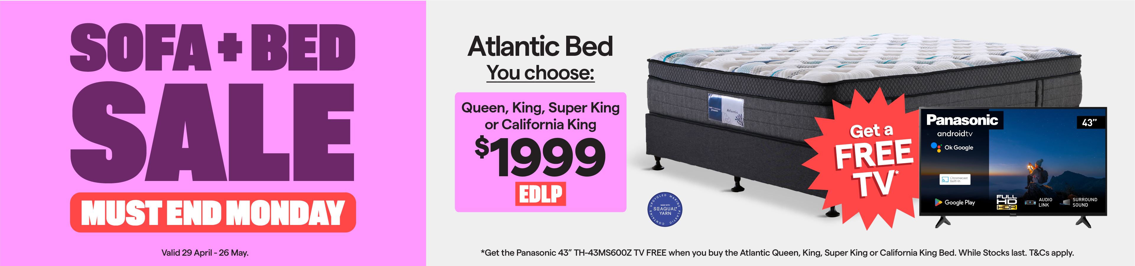 Sofa + Bed Sale. Valid 29 April - 26 May. Atlantic queen, king, super king or california king bed $1999. Plus, get the Panasonic 43