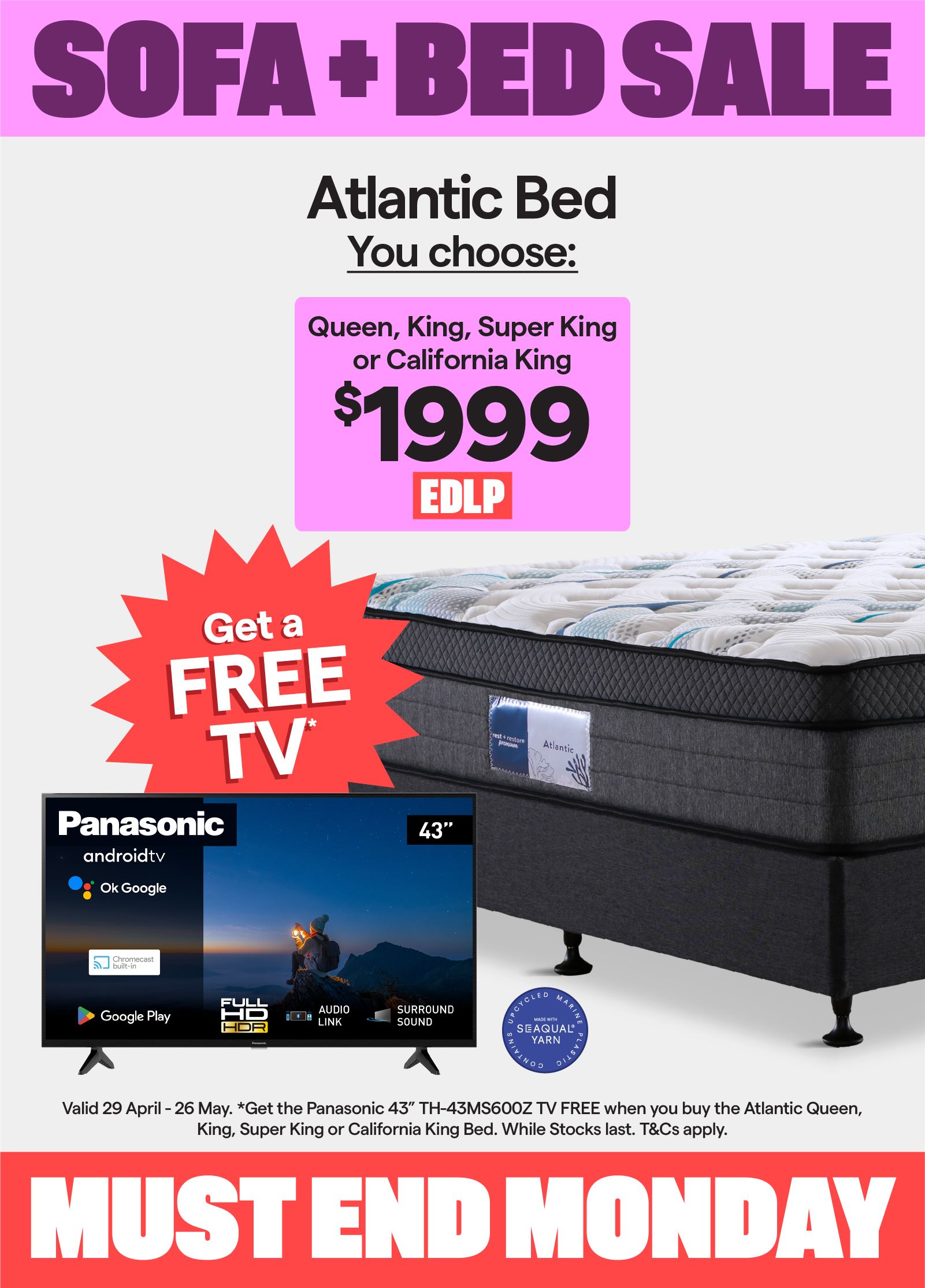 Sofa + Bed Sale. Valid 29 April - 26 May. Atlantic queen, king, super king or california king bed $1999. Plus, get the Panasonic 43
