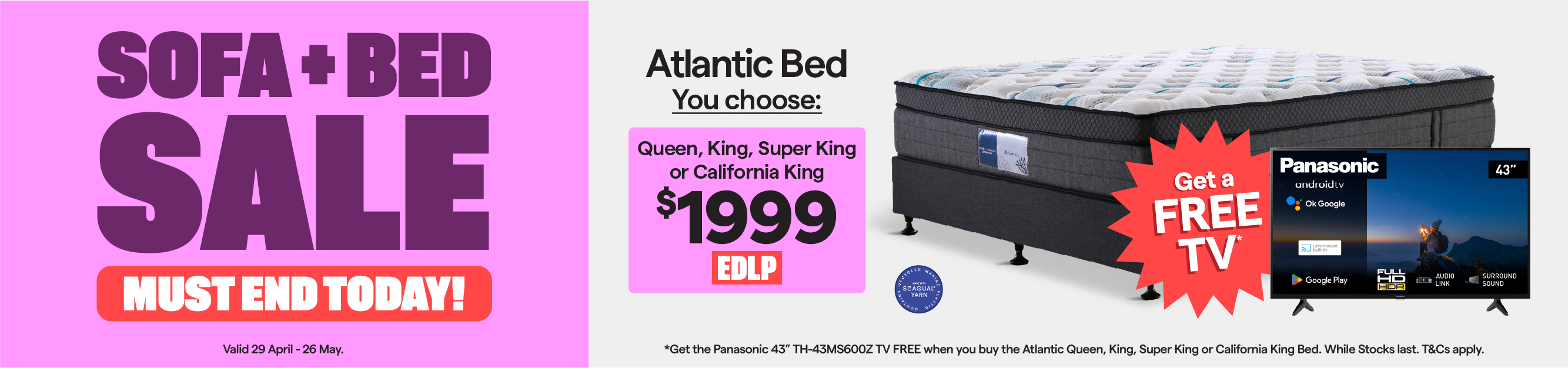 Sofa + Bed Sale. Valid 29 April - 26 May. Atlantic queen, king, super king or california king bed $1999. Plus, get the Panasonic 43