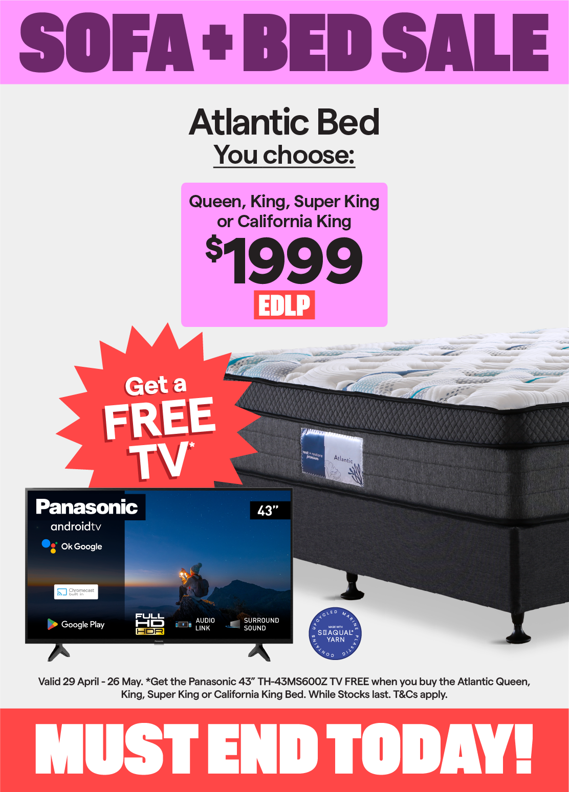 Sofa + Bed Sale. Valid 29 April - 26 May. Atlantic queen, king, super king or california king bed $1999. Plus, get the Panasonic 43