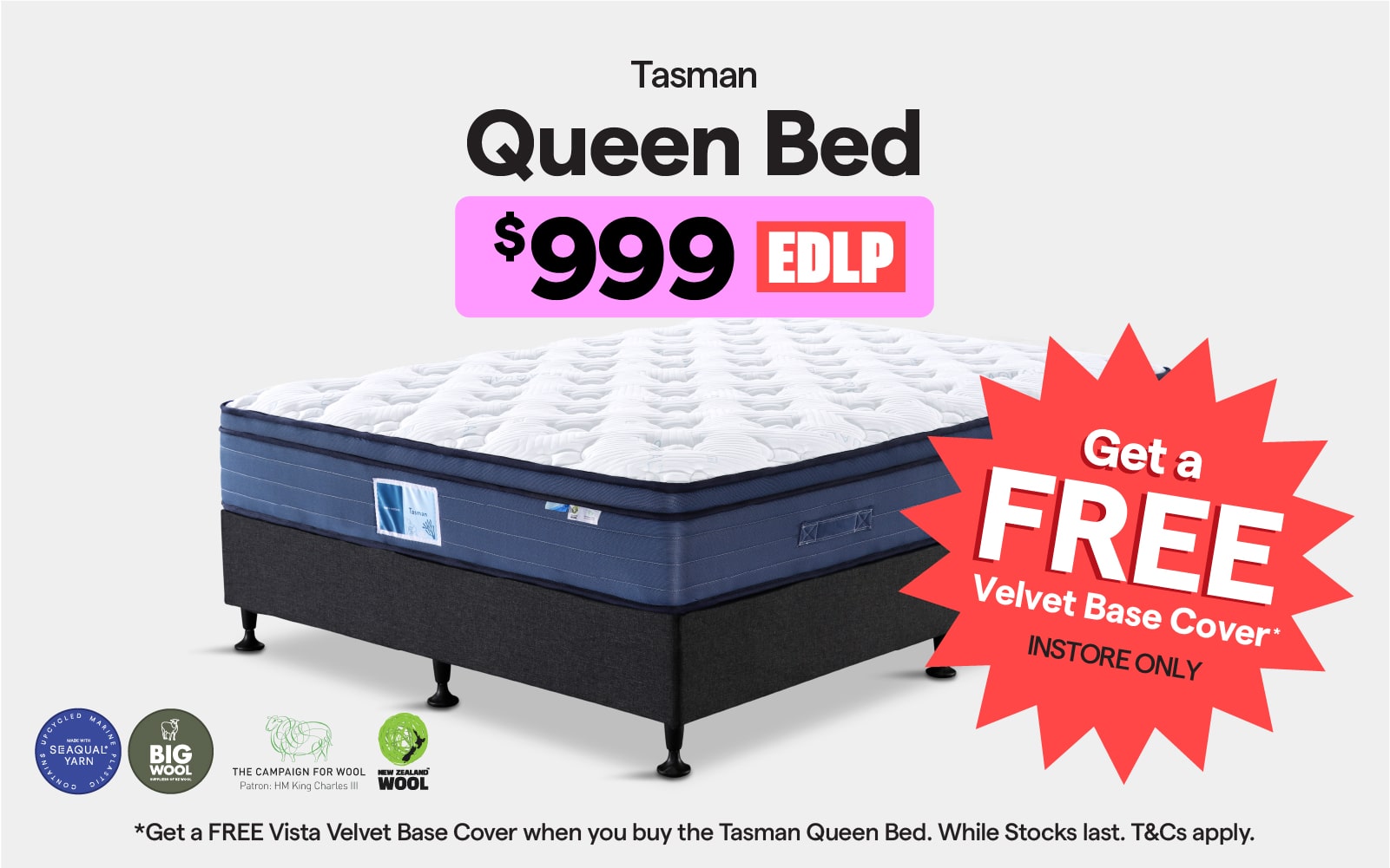 Get a FREE velvet base cover when you buy the Tasman queen bed $999 EDLP. Instore only, while stocks last. T&Cs apply. 