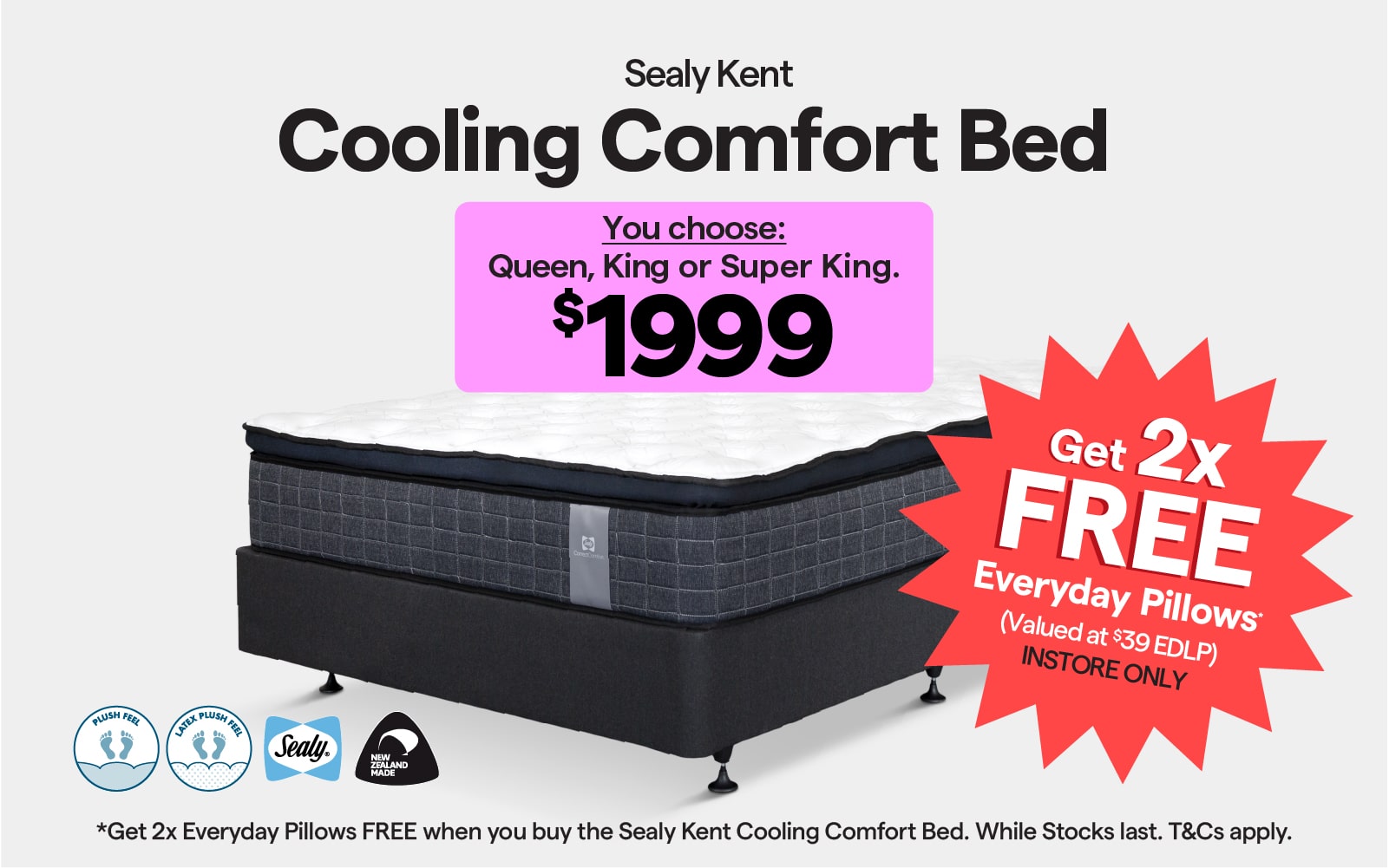 Sealy Kent Cooling Comfort Bed $1999. Choose from 3 sizes and 2 feels. Get 2x FREE Everyday Pillows when you buy the cooling comfort bed. Instore only, while stocks last. T&Cs apply. 