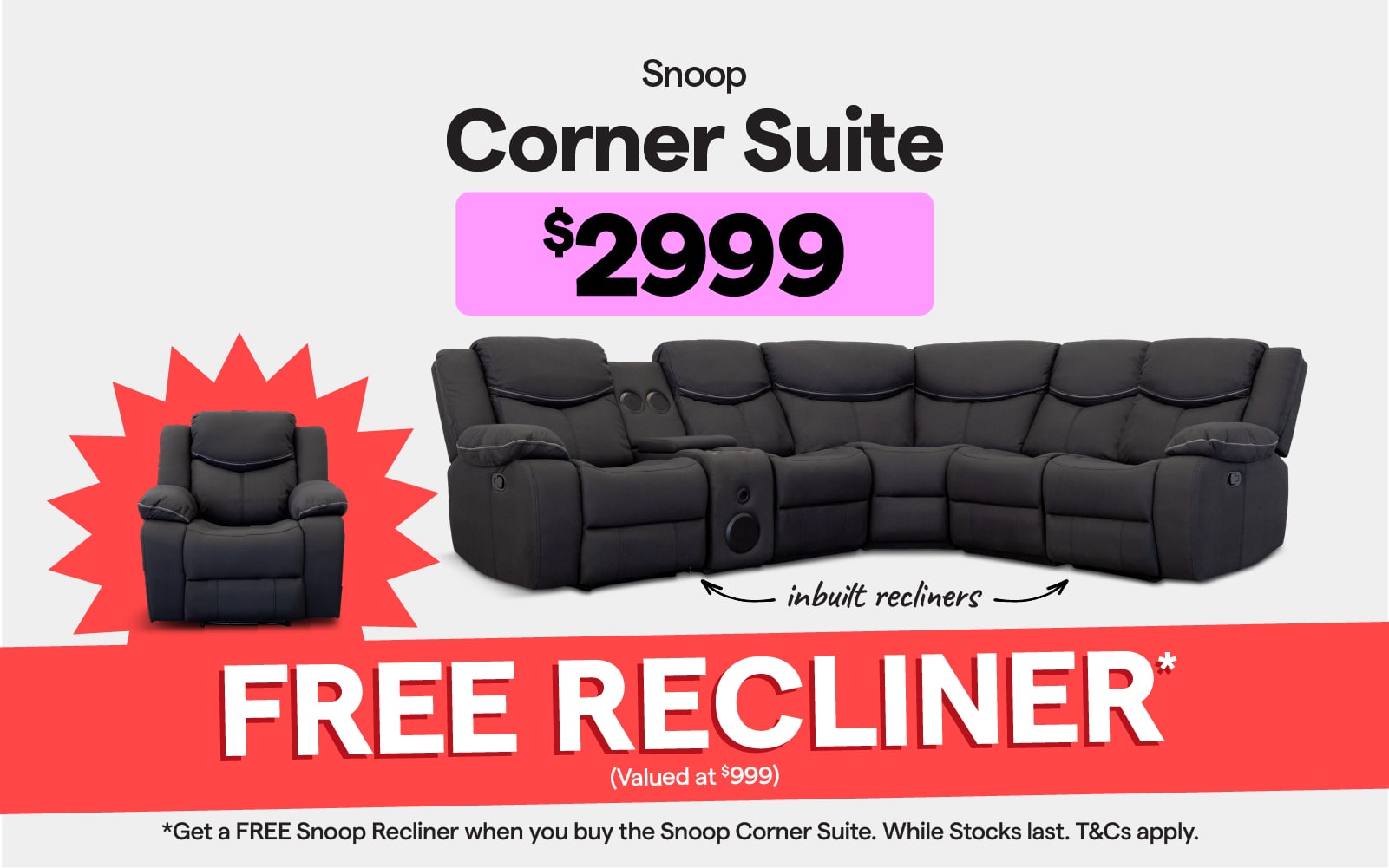 Snoop corner suite with inbuilt recliners $2999. Get a FREE Snoop Recliner when you buy the Snoop corner suite. Valued at $999. While stocks last. T&Cs apply. 