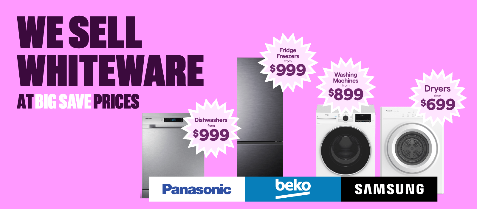 Dishwashers from $999. Fridge Freezers from $999. Washing Machines from $899. Dryers from $699.