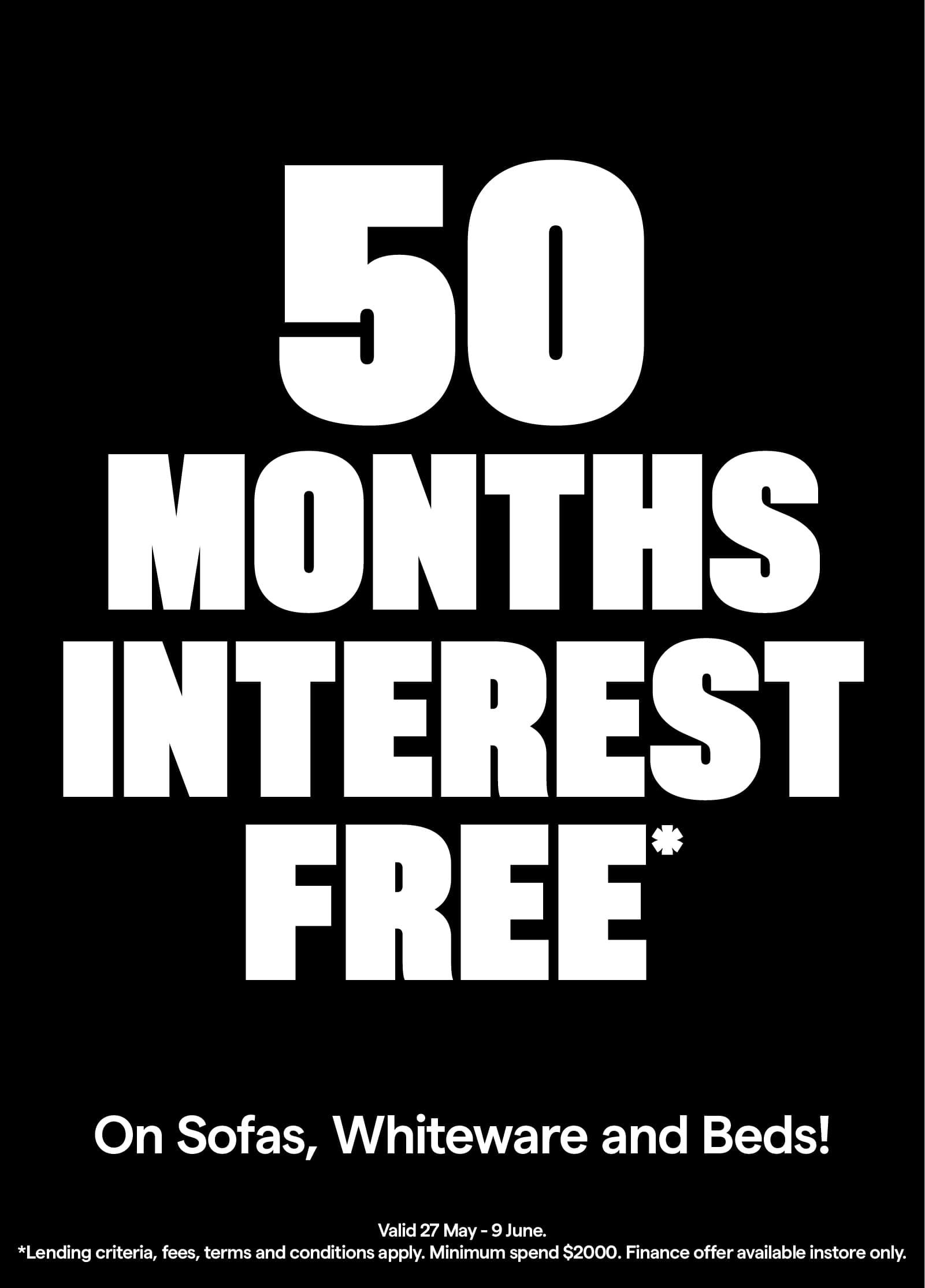 50 Months Interest Free* Valid 27 May - 9 June. Minimum spend $2000. T&Cs apply.