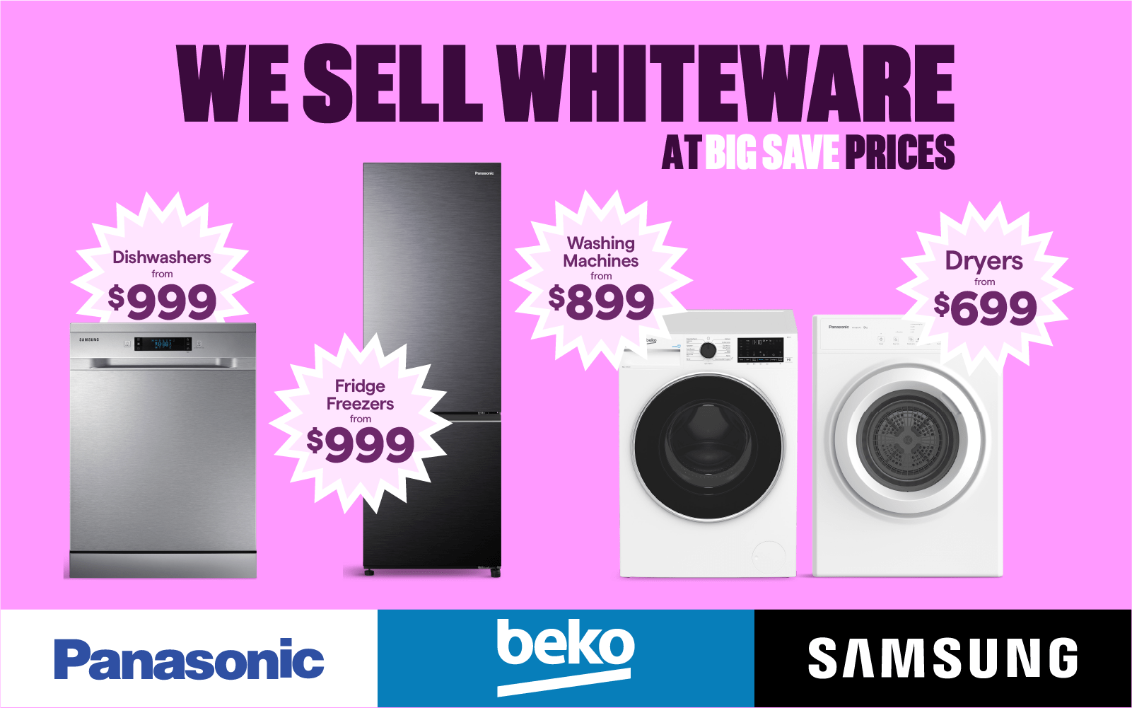 Dishwashers from $999. Fridge Freezers from $999. Washing machines from $899. Dryers from $699.
