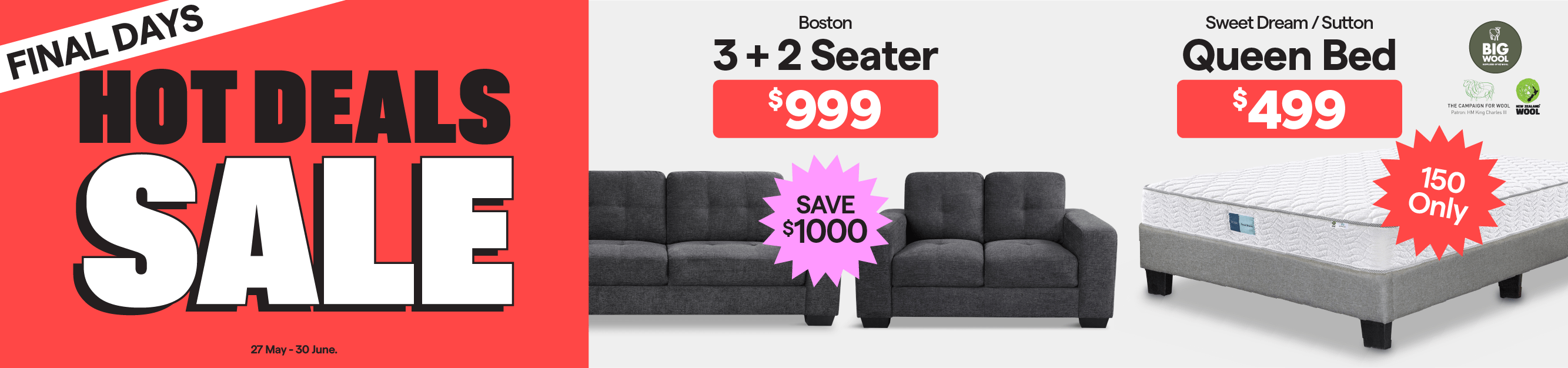 Hot Deals Sale. Final Days. Valid 27 May - 30 June. Sweet Dream/Sutton Queen Bed $499. 150 only.