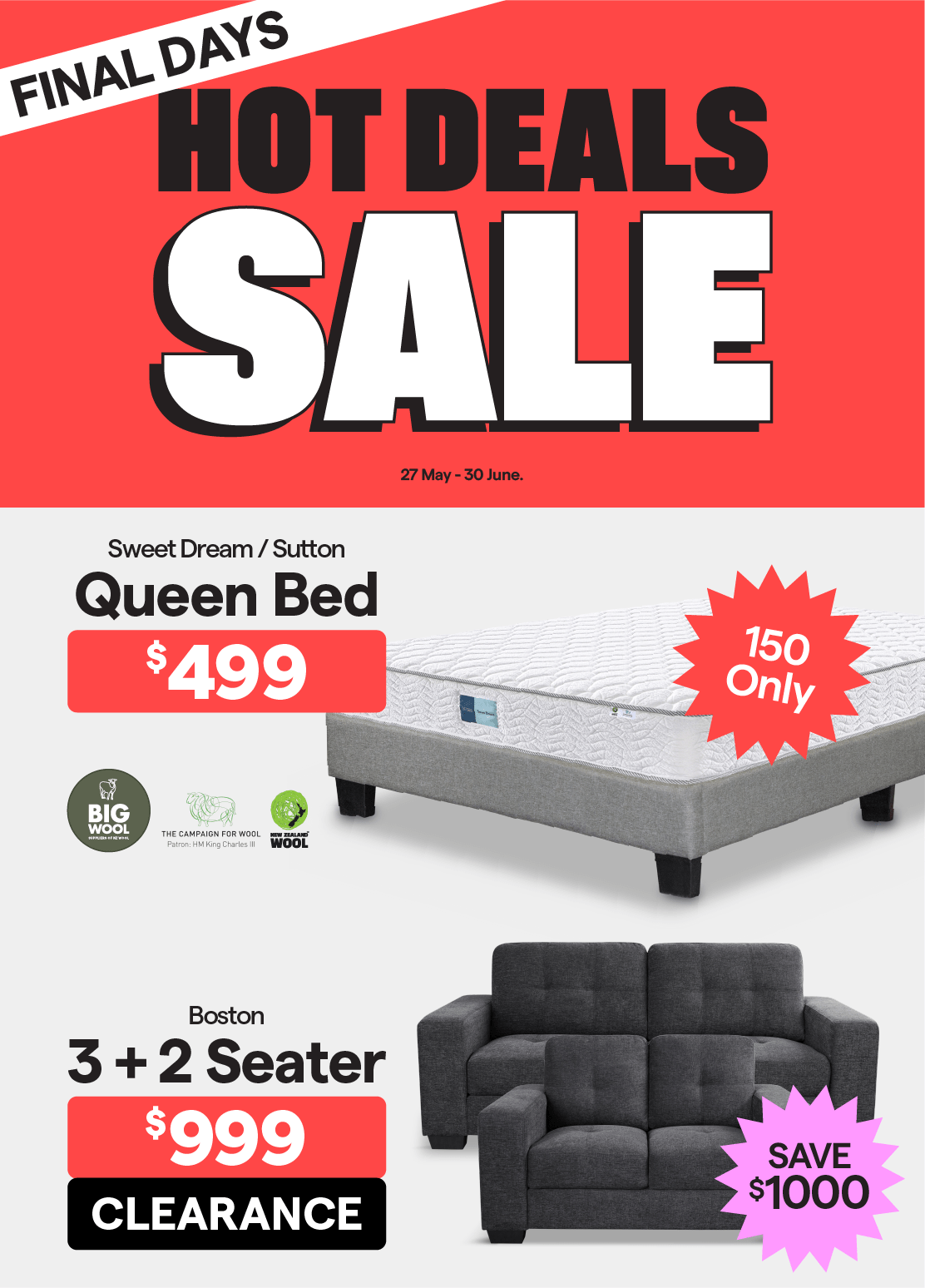 Hot Deals Sale. Final Days. Valid 27 May - 30 June. Sweet Dream/Sutton Queen Bed $499. 150 only.
