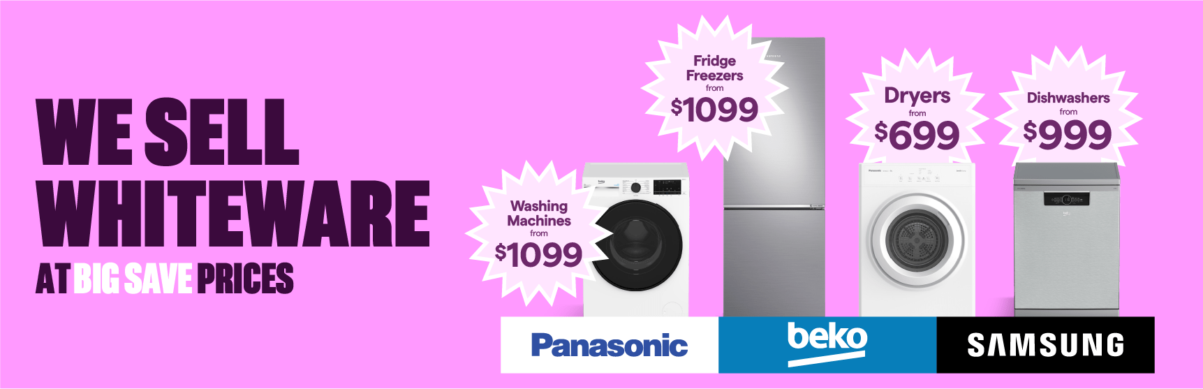 Dishwashers from $999. Fridge Freezers from $999. Washing Machines from $899. Dryers from $699.