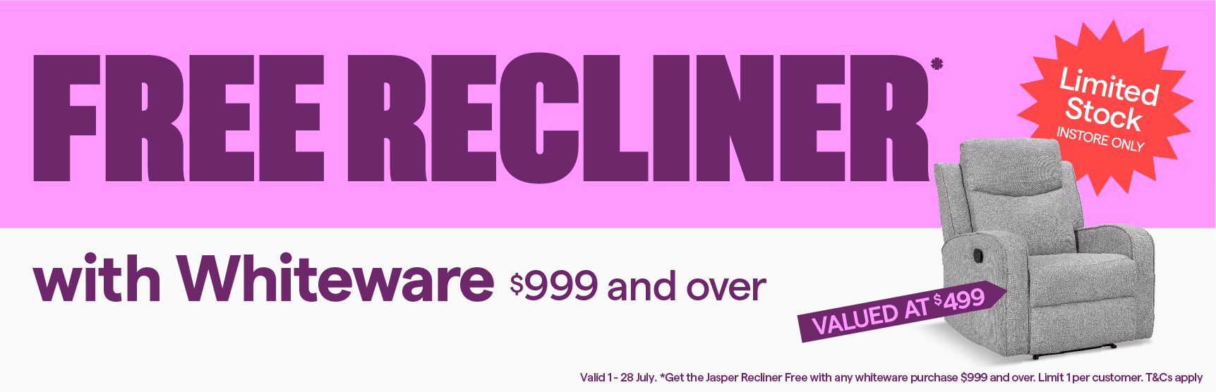 Free Jasper Recliner with whiteware purchases $999 and over. Limit 1 per customer. Limited stock, instore only. T&Cs apply. 
